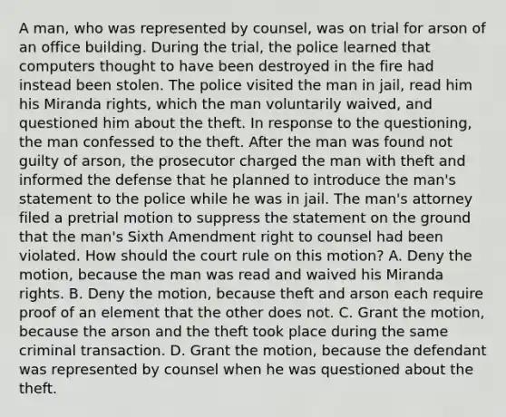 A man, who was represented by counsel, was on trial for arson of an office building. During the trial, the police learned that computers thought to have been destroyed in the fire had instead been stolen. The police visited the man in jail, read him his Miranda rights, which the man voluntarily waived, and questioned him about the theft. In response to the questioning, the man confessed to the theft. After the man was found not guilty of arson, the prosecutor charged the man with theft and informed the defense that he planned to introduce the man's statement to the police while he was in jail. The man's attorney filed a pretrial motion to suppress the statement on the ground that the man's Sixth Amendment right to counsel had been violated. How should the court rule on this motion? A. Deny the motion, because the man was read and waived his Miranda rights. B. Deny the motion, because theft and arson each require proof of an element that the other does not. C. Grant the motion, because the arson and the theft took place during the same criminal transaction. D. Grant the motion, because the defendant was represented by counsel when he was questioned about the theft.