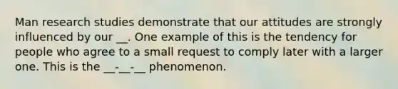 Man research studies demonstrate that our attitudes are strongly influenced by our __. One example of this is the tendency for people who agree to a small request to comply later with a larger one. This is the __-__-__ phenomenon.