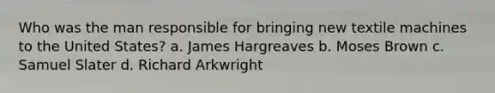 Who was the man responsible for bringing new textile machines to the United States? a. James Hargreaves b. Moses Brown c. Samuel Slater d. Richard Arkwright