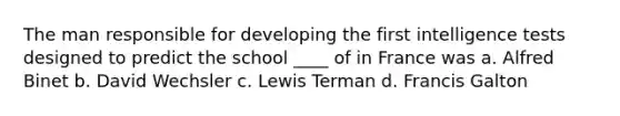 The man responsible for developing the first intelligence tests designed to predict the school ____ of in France was a. Alfred Binet b. David Wechsler c. Lewis Terman d. Francis Galton