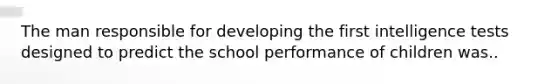 The man responsible for developing the first intelligence tests designed to predict the school performance of children was..