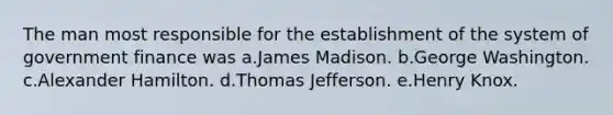 The man most responsible for the establishment of the system of government finance was a.James Madison. b.George Washington. c.Alexander Hamilton. d.Thomas Jefferson. e.Henry Knox.