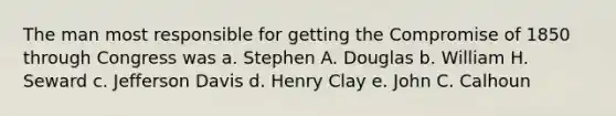 The man most responsible for getting the Compromise of 1850 through Congress was a. Stephen A. Douglas b. William H. Seward c. Jefferson Davis d. Henry Clay e. John C. Calhoun