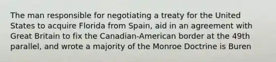 The man responsible for negotiating a treaty for the United States to acquire Florida from Spain, aid in an agreement with Great Britain to fix the Canadian-American border at the 49th parallel, and wrote a majority of the Monroe Doctrine is Buren