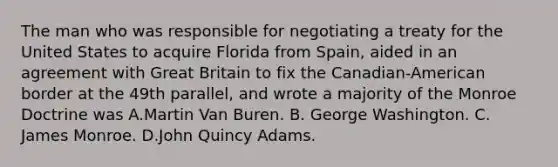 The man who was responsible for negotiating a treaty for the United States to acquire Florida from Spain, aided in an agreement with Great Britain to fix the Canadian-American border at the 49th parallel, and wrote a majority of the Monroe Doctrine was A.Martin Van Buren. B. George Washington. C. James Monroe. D.John Quincy Adams.