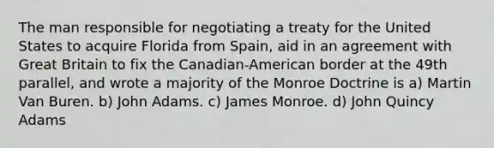 The man responsible for negotiating a treaty for the United States to acquire Florida from Spain, aid in an agreement with Great Britain to fix the Canadian-American border at the 49th parallel, and wrote a majority of the Monroe Doctrine is a) Martin Van Buren. b) John Adams. c) James Monroe. d) John Quincy Adams