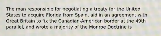 The man responsible for negotiating a treaty for the United States to acquire Florida from Spain, aid in an agreement with Great Britain to fix the Canadian-American border at the 49th parallel, and wrote a majority of the Monroe Doctrine is