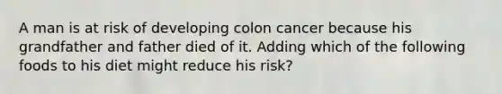 A man is at risk of developing colon cancer because his grandfather and father died of it. Adding which of the following foods to his diet might reduce his risk?