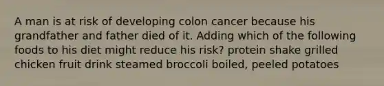 A man is at risk of developing colon cancer because his grandfather and father died of it. Adding which of the following foods to his diet might reduce his risk? ​protein shake ​grilled chicken ​fruit drink ​steamed broccoli ​boiled, peeled potatoes