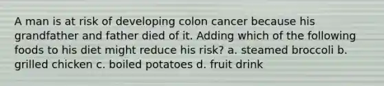 A man is at risk of developing colon cancer because his grandfather and father died of it. Adding which of the following foods to his diet might reduce his risk? a. steamed broccoli b. grilled chicken c. boiled potatoes d. fruit drink