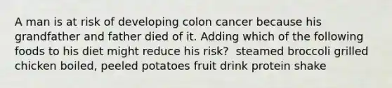 ​A man is at risk of developing colon cancer because his grandfather and father died of it. Adding which of the following foods to his diet might reduce his risk? ​ steamed broccoli ​grilled chicken ​boiled, peeled potatoes ​fruit drink ​protein shake