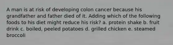 A man is at risk of developing colon cancer because his grandfather and father died of it. Adding which of the following foods to his diet might reduce his risk? a. protein shake b. fruit drink c. boiled, peeled potatoes d. grilled chicken e. steamed broccoli