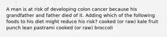 A man is at risk of developing colon cancer because his grandfather and father died of it. Adding which of the following foods to his diet might reduce his risk? cooked (or raw) kale fruit punch lean pastrami cooked (or raw) broccoli