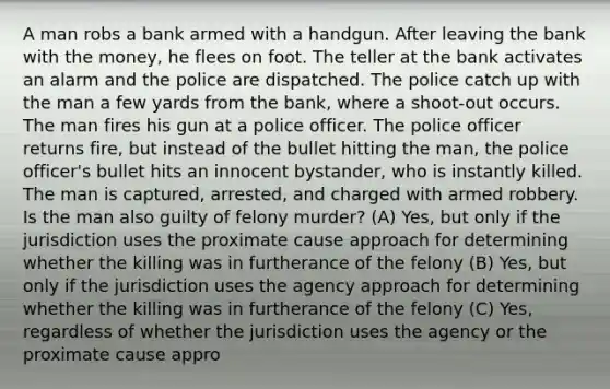 A man robs a bank armed with a handgun. After leaving the bank with the money, he flees on foot. The teller at the bank activates an alarm and the police are dispatched. The police catch up with the man a few yards from the bank, where a shoot-out occurs. The man fires his gun at a police officer. The police officer returns fire, but instead of the bullet hitting the man, the police officer's bullet hits an innocent bystander, who is instantly killed. The man is captured, arrested, and charged with armed robbery. Is the man also guilty of felony murder? (A) Yes, but only if the jurisdiction uses the proximate cause approach for determining whether the killing was in furtherance of the felony (B) Yes, but only if the jurisdiction uses the agency approach for determining whether the killing was in furtherance of the felony (C) Yes, regardless of whether the jurisdiction uses the agency or the proximate cause appro