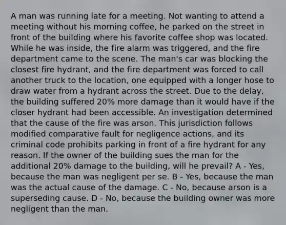 A man was running late for a meeting. Not wanting to attend a meeting without his morning coffee, he parked on the street in front of the building where his favorite coffee shop was located. While he was inside, the fire alarm was triggered, and the fire department came to the scene. The man's car was blocking the closest fire hydrant, and the fire department was forced to call another truck to the location, one equipped with a longer hose to draw water from a hydrant across the street. Due to the delay, the building suffered 20% more damage than it would have if the closer hydrant had been accessible. An investigation determined that the cause of the fire was arson. This jurisdiction follows modified comparative fault for negligence actions, and its criminal code prohibits parking in front of a fire hydrant for any reason. If the owner of the building sues the man for the additional 20% damage to the building, will he prevail? A - Yes, because the man was negligent per se. B - Yes, because the man was the actual cause of the damage. C - No, because arson is a superseding cause. D - No, because the building owner was more negligent than the man.