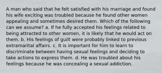 A man who said that he felt satisfied with his marriage and found his wife exciting was troubled because he found other women appealing and sometimes desired them. Which of the following can we assume? a. If he fully accepted his feelings related to being attracted to other women, it is likely that he would act on them. b. His feelings of guilt were probably linked to previous extramarital affairs. c. It is important for him to learn to discriminate between having sexual feelings and deciding to take actions to express them. d. He was troubled about his feelings because he was concealing a sexual addiction.