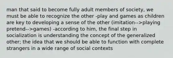 man that said to become fully adult members of society, we must be able to recognize the other -play and games as children are key to developing a sense of the other (imitation-->playing pretend-->games) -according to him, the final step in socialization is understanding the concept of the generalized other; the idea that we should be able to function with complete strangers in a wide range of social contexts