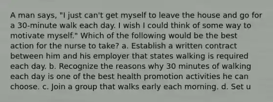 A man says, "I just can't get myself to leave the house and go for a 30-minute walk each day. I wish I could think of some way to motivate myself." Which of the following would be the best action for the nurse to take? a. Establish a written contract between him and his employer that states walking is required each day. b. Recognize the reasons why 30 minutes of walking each day is one of the best health promotion activities he can choose. c. Join a group that walks early each morning. d. Set u