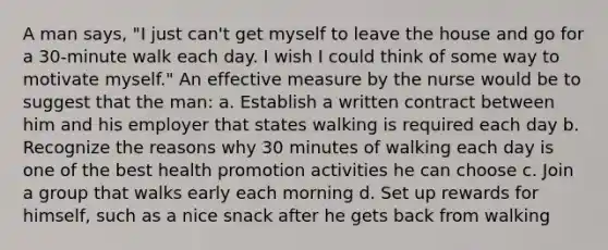 A man says, "I just can't get myself to leave the house and go for a 30-minute walk each day. I wish I could think of some way to motivate myself." An effective measure by the nurse would be to suggest that the man: a. Establish a written contract between him and his employer that states walking is required each day b. Recognize the reasons why 30 minutes of walking each day is one of the best health promotion activities he can choose c. Join a group that walks early each morning d. Set up rewards for himself, such as a nice snack after he gets back from walking