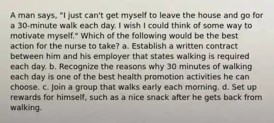 A man says, "I just can't get myself to leave the house and go for a 30-minute walk each day. I wish I could think of some way to motivate myself." Which of the following would be the best action for the nurse to take? a. Establish a written contract between him and his employer that states walking is required each day. b. Recognize the reasons why 30 minutes of walking each day is one of the best health promotion activities he can choose. c. Join a group that walks early each morning. d. Set up rewards for himself, such as a nice snack after he gets back from walking.