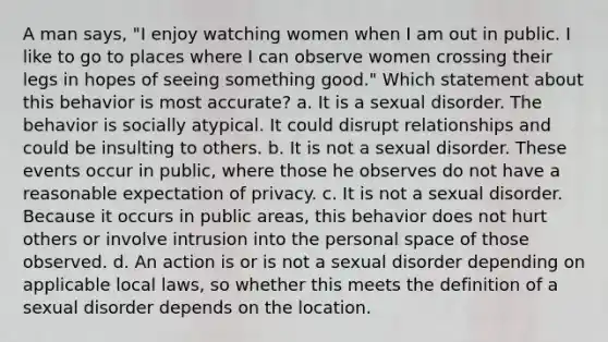 A man says, "I enjoy watching women when I am out in public. I like to go to places where I can observe women crossing their legs in hopes of seeing something good." Which statement about this behavior is most accurate? a. It is a sexual disorder. The behavior is socially atypical. It could disrupt relationships and could be insulting to others. b. It is not a sexual disorder. These events occur in public, where those he observes do not have a reasonable expectation of privacy. c. It is not a sexual disorder. Because it occurs in public areas, this behavior does not hurt others or involve intrusion into the personal space of those observed. d. An action is or is not a sexual disorder depending on applicable local laws, so whether this meets the definition of a sexual disorder depends on the location.