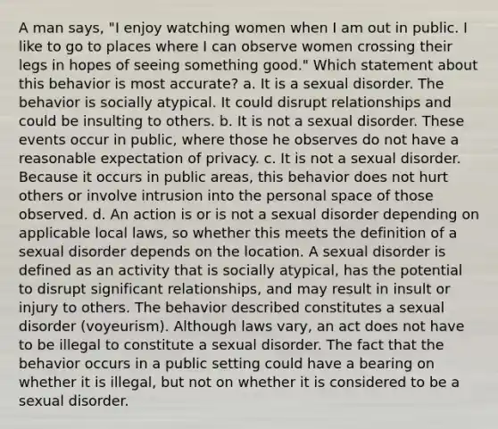 A man says, "I enjoy watching women when I am out in public. I like to go to places where I can observe women crossing their legs in hopes of seeing something good." Which statement about this behavior is most accurate? a. It is a sexual disorder. The behavior is socially atypical. It could disrupt relationships and could be insulting to others. b. It is not a sexual disorder. These events occur in public, where those he observes do not have a reasonable expectation of privacy. c. It is not a sexual disorder. Because it occurs in public areas, this behavior does not hurt others or involve intrusion into the personal space of those observed. d. An action is or is not a sexual disorder depending on applicable local laws, so whether this meets the definition of a sexual disorder depends on the location. A sexual disorder is defined as an activity that is socially atypical, has the potential to disrupt significant relationships, and may result in insult or injury to others. The behavior described constitutes a sexual disorder (voyeurism). Although laws vary, an act does not have to be illegal to constitute a sexual disorder. The fact that the behavior occurs in a public setting could have a bearing on whether it is illegal, but not on whether it is considered to be a sexual disorder.