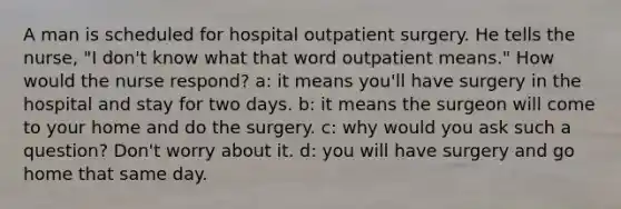 A man is scheduled for hospital outpatient surgery. He tells the nurse, "I don't know what that word outpatient means." How would the nurse respond? a: it means you'll have surgery in the hospital and stay for two days. b: it means the surgeon will come to your home and do the surgery. c: why would you ask such a question? Don't worry about it. d: you will have surgery and go home that same day.