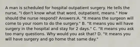 A man is scheduled for hospital outpatient surgery. He tells the nurse, "I don't know what that word, outpatient, means." How should the nurse respond? Answers:A. "It means the surgeon will come to your room to do the surgery." B. "It means you will have surgery in the hospital and stay for 2 days." C. "It means you ask too many questions. Why would you ask that? D. "It means you will have surgery and go home that same day."