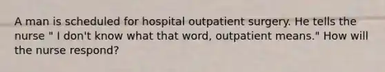 A man is scheduled for hospital outpatient surgery. He tells the nurse " I don't know what that word, outpatient means." How will the nurse respond?