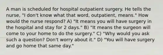 A man is scheduled for hospital outpatient surgery. He tells the nurse, "I don't know what that word, outpatient, means." How would the nurse respond? A) "It means you will have surgery in the hospital and stay for 2 days." B) "It means the surgeon will come to your home to do the surgery." C) "Why would you ask such a question? Don't worry about it." D) "You will have surgery and go home that same day."