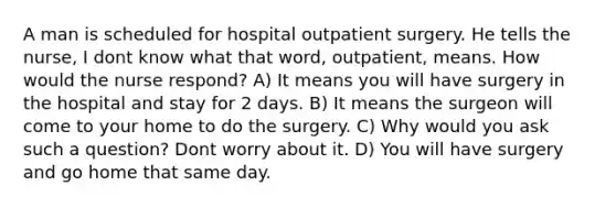 A man is scheduled for hospital outpatient surgery. He tells the nurse, I dont know what that word, outpatient, means. How would the nurse respond? A) It means you will have surgery in the hospital and stay for 2 days. B) It means the surgeon will come to your home to do the surgery. C) Why would you ask such a question? Dont worry about it. D) You will have surgery and go home that same day.