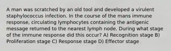 A man was scratched by an old tool and developed a virulent staphylococcus infection. In the course of the mans immune response, circulating lymphocytes containing the antigenic message returned to the nearest lymph node. During what stage of the immune response did this occur? A) Recognition stage B) Proliferation stage C) Response stage D) Effector stage