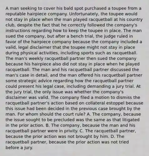 A man seeking to cover his bald spot purchased a toupee from a reputable hairpiece company. Unfortunately, the toupee would not stay in place when the man played racquetball at his country club, despite the fact that he correctly followed the company's instructions regarding how to keep the toupee in place. The man sued the company, but after a bench trial, the judge ruled in favor of the hairpiece company because the company included a valid, legal disclaimer that the toupee might not stay in place during physical activities, including sports such as racquetball. The man's weekly racquetball partner then sued the company because his hairpiece also did not stay in place when he played racquetball. The man and his racquetball partner discussed the man's case in detail, and the man offered his racquetball partner some strategic advice regarding how the racquetball partner could present his legal case, including demanding a jury trial. At the jury trial, the only issue was whether the company's disclaimer was valid. The company filed a motion to dismiss the racquetball partner's action based on collateral estoppel because this issue had been decided in the previous case brought by the man. For whom should the court rule? A. The company, because the issue sought to be precluded was the same as that litigated in the prior action. B. The company, because the man and his racquetball partner were in privity. C. The racquetball partner, because the prior action was not brought by him. D. The racquetball partner, because the prior action was not tried before a jury.