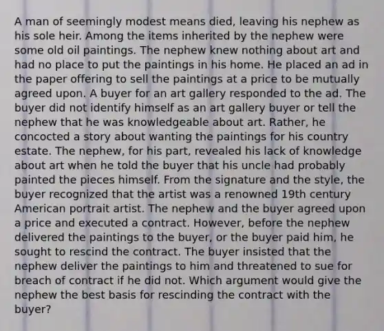 A man of seemingly modest means died, leaving his nephew as his sole heir. Among the items inherited by the nephew were some old oil paintings. The nephew knew nothing about art and had no place to put the paintings in his home. He placed an ad in the paper offering to sell the paintings at a price to be mutually agreed upon. A buyer for an art gallery responded to the ad. The buyer did not identify himself as an art gallery buyer or tell the nephew that he was knowledgeable about art. Rather, he concocted a story about wanting the paintings for his country estate. The nephew, for his part, revealed his lack of knowledge about art when he told the buyer that his uncle had probably painted the pieces himself. From the signature and the style, the buyer recognized that the artist was a renowned 19th century American portrait artist. The nephew and the buyer agreed upon a price and executed a contract. However, before the nephew delivered the paintings to the buyer, or the buyer paid him, he sought to rescind the contract. The buyer insisted that the nephew deliver the paintings to him and threatened to sue for breach of contract if he did not. Which argument would give the nephew the best basis for rescinding the contract with the buyer?