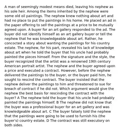 A man of seemingly modest means died, leaving his nephew as his sole heir. Among the items inherited by the nephew were some old oil paintings. The nephew knew nothing about art and had no place to put the paintings in his home. He placed an ad in the paper offering to sell the paintings at a price to be mutually agreed upon. A buyer for an art gallery responded to the ad. The buyer did not identify himself as an art gallery buyer or tell the nephew that he was knowledgeable about art. Rather, he concocted a story about wanting the paintings for his country estate. The nephew, for his part, revealed his lack of knowledge about art when he told the buyer that his uncle had probably painted the pieces himself. From the signature and the style, the buyer recognized that the artist was a renowned 19th century American portrait artist. The nephew and the buyer agreed upon a price and executed a contract. However, before the nephew delivered the paintings to the buyer, or the buyer paid him, he sought to rescind the contract. The buyer insisted that the nephew deliver the paintings to him and threatened to sue for breach of contract if he did not. Which argument would give the nephew the best basis for rescinding the contract with the buyer? A The nephew told the buyer that his uncle had probably painted the paintings himself. B The nephew did not know that the buyer was a professional buyer for an art gallery and was knowledgeable about art. C The buyer falsely told the nephew that the paintings were going to be used to furnish his (the buyer's) country estate. D The contract was still executory on both sides.