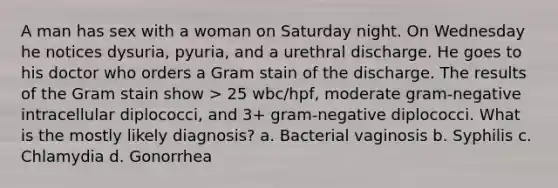 A man has sex with a woman on Saturday night. On Wednesday he notices dysuria, pyuria, and a urethral discharge. He goes to his doctor who orders a Gram stain of the discharge. The results of the Gram stain show > 25 wbc/hpf, moderate gram-negative intracellular diplococci, and 3+ gram-negative diplococci. What is the mostly likely diagnosis? a. Bacterial vaginosis b. Syphilis c. Chlamydia d. Gonorrhea