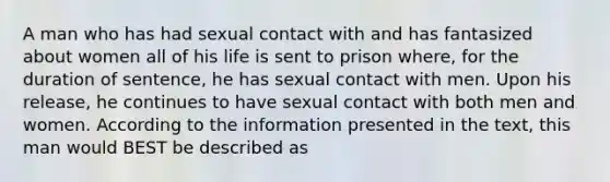 A man who has had sexual contact with and has fantasized about women all of his life is sent to prison where, for the duration of sentence, he has sexual contact with men. Upon his release, he continues to have sexual contact with both men and women. According to the information presented in the text, this man would BEST be described as