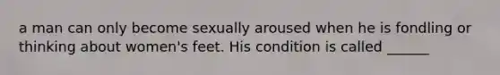 a man can only become sexually aroused when he is fondling or thinking about women's feet. His condition is called ______