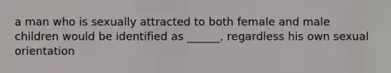 a man who is sexually attracted to both female and male children would be identified as ______, regardless his own sexual orientation