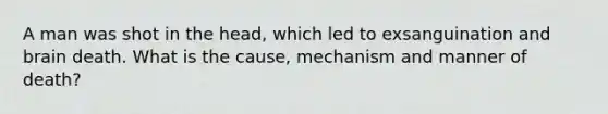 A man was shot in the head, which led to exsanguination and brain death. What is the cause, mechanism and manner of death?