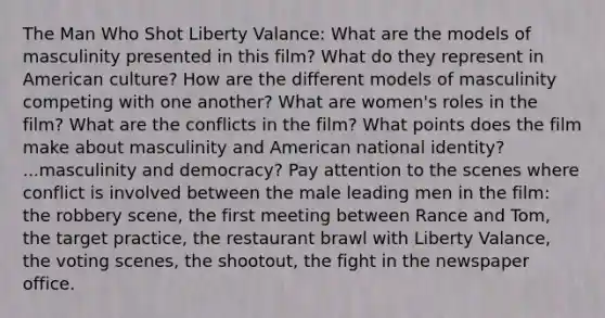 The Man Who Shot Liberty Valance: What are the models of masculinity presented in this film? What do they represent in American culture? How are the different models of masculinity competing with one another? What are women's roles in the film? What are the conflicts in the film? What points does the film make about masculinity and American national identity? ...masculinity and democracy? Pay attention to the scenes where conflict is involved between the male leading men in the film: the robbery scene, the first meeting between Rance and Tom, the target practice, the restaurant brawl with Liberty Valance, the voting scenes, the shootout, the fight in the newspaper office.