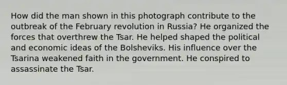 How did the man shown in this photograph contribute to the outbreak of the February revolution in Russia? He organized the forces that overthrew the Tsar. He helped shaped the political and economic ideas of the Bolsheviks. His influence over the Tsarina weakened faith in the government. He conspired to assassinate the Tsar.