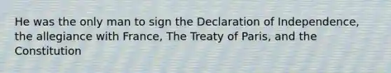 He was the only man to sign the Declaration of Independence, the allegiance with France, The Treaty of Paris, and the Constitution