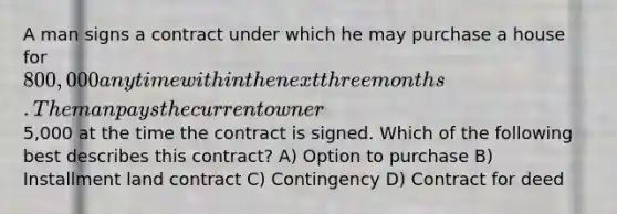 A man signs a contract under which he may purchase a house for 800,000 any time within the next three months. The man pays the current owner5,000 at the time the contract is signed. Which of the following best describes this contract? A) Option to purchase B) Installment land contract C) Contingency D) Contract for deed