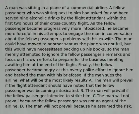 A man was sitting in a plane of a commercial airline. A fellow passenger who was sitting next to him had asked for and been served nine alcoholic drinks by the flight attendant within the first two hours of their cross-country flight. As the fellow passenger became progressively more intoxicated, he became more forceful in his attempts to engage the man in conversation about the fellow passenger's problems with his ex-wife. The man could have moved to another seat as the plane was not full, but this would have necessitated packing up his books, so the man merely attempted to ignore the fellow passenger's remarks and focus on his own efforts to prepare for the business meeting awaiting him at the end of the flight. Finally, the fellow passenger became angry at this overly polite effort to ignore him and bashed the man with his briefcase. If the man sues the airline, what will be the most likely result? A. The man will prevail if the flight attendant should have noted that the fellow passenger was becoming intoxicated. B. The man will prevail if the fellow passenger intended to strike him. C.The man will not prevail because the fellow passenger was not an agent of the airline. D. The man will not prevail because he assumed the risk.