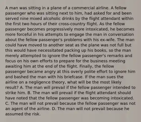 A man was sitting in a plane of a commercial airline. A fellow passenger who was sitting next to him, had asked for and been served nine mixed alcoholic drinks by the flight attendant within the first two hours of their cross-country flight. As the fellow passenger becomes progressively more intoxicated, he becomes more forceful in his attempts to engage the man in conversation about the fellow passenger's problems with his ex-wife. The man could have moved to another seat as the plane was not full but this would have necessitated packing up his books, so the man merely attempted to ignore the fellow passenger's remarks and focus on his own efforts to prepare for the business meeting awaiting him at the end of the flight. Finally, the fellow passenger became angry at this overly polite effort to ignore him and bashed the man with his briefcase. If the man sues the airline on a negligence theory, what will be the most likely result? A. The man will prevail if the fellow passenger intended to strike him. B. The man will prevail if the flight attendant should have noted that the fellow passenger was becoming intoxicated. C. The man will not prevail because the fellow passenger was not an agent of the airline. D. The man will not prevail because he assumed the risk.