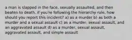 a man is slapped in the face, sexually assaulted, and then beaten to death. if you're following the hierarchy rule, how should you report this incident? a) as a murder b) as both a murder and a sexual assault c) as a murder, sexual assault, and an aggravated assault d) as a murder, sexual assault, aggravated assault, and simple assault