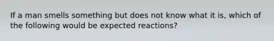 If a man smells something but does not know what it is, which of the following would be expected reactions?