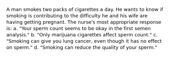 A man smokes two packs of cigarettes a day. He wants to know if smoking is contributing to the difficulty he and his wife are having getting pregnant. The nurse's most appropriate response is: a. "Your sperm count seems to be okay in the first semen analysis." b. "Only marijuana cigarettes affect sperm count." c. "Smoking can give you lung cancer, even though it has no effect on sperm." d. "Smoking can reduce the quality of your sperm."