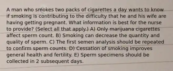 A man who smokes two packs of cigarettes a day wants to know if smoking is contributing to the difficulty that he and his wife are having getting pregnant. What information is best for the nurse to provide? (Select all that apply.) A) Only marijuana cigarettes affect sperm count. B) Smoking can decrease the quantity and quality of sperm. C) The first semen analysis should be repeated to confirm sperm counts. D) Cessation of smoking improves general health and fertility. E) Sperm specimens should be collected in 2 subsequent days.